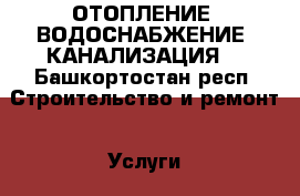 ОТОПЛЕНИЕ, ВОДОСНАБЖЕНИЕ, КАНАЛИЗАЦИЯ  - Башкортостан респ. Строительство и ремонт » Услуги   . Башкортостан респ.